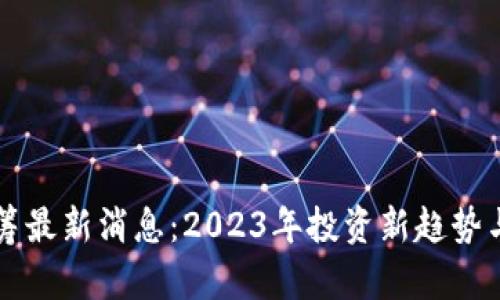 区块链众筹最新消息：2023年投资新趋势与市场动态